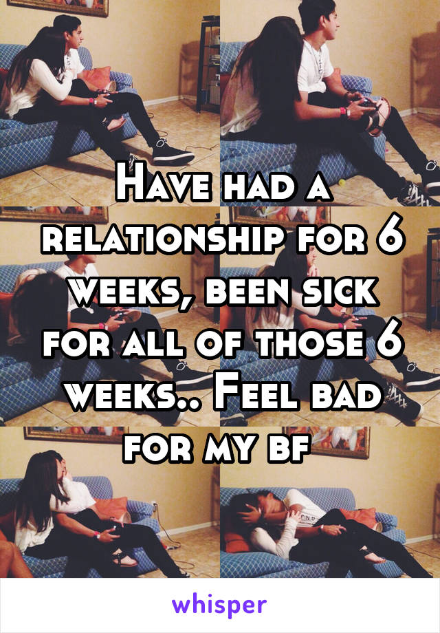 Have had a relationship for 6 weeks, been sick for all of those 6 weeks.. Feel bad for my bf 