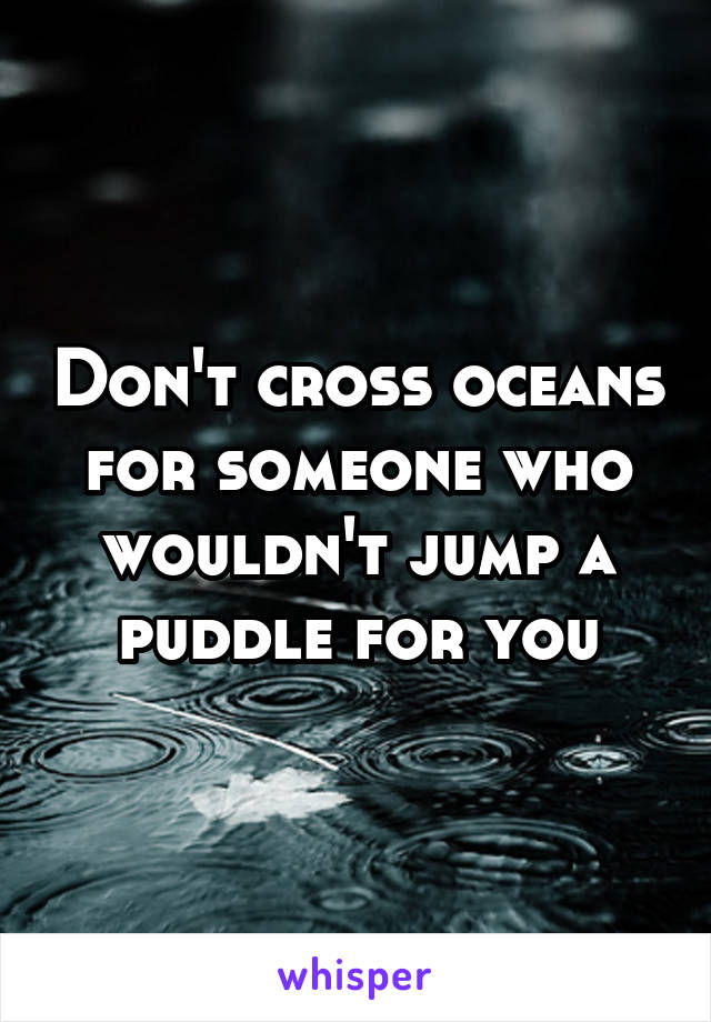 Don't cross oceans for someone who wouldn't jump a puddle for you