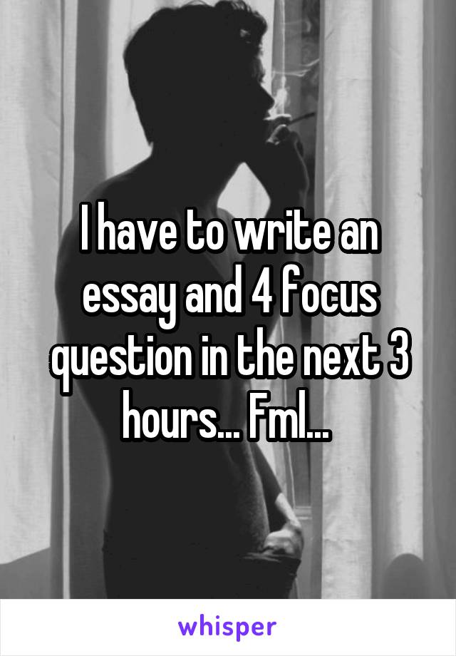 I have to write an essay and 4 focus question in the next 3 hours... Fml... 