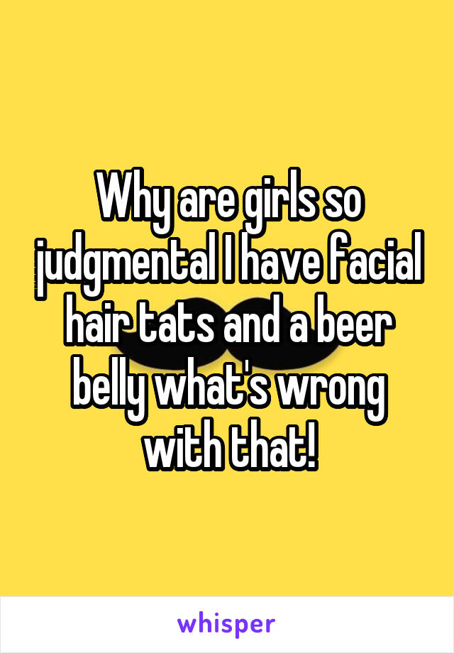 Why are girls so judgmental I have facial hair tats and a beer belly what's wrong with that!