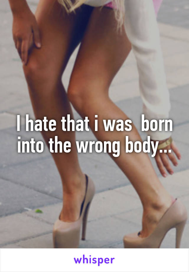 I hate that i was  born into the wrong body...