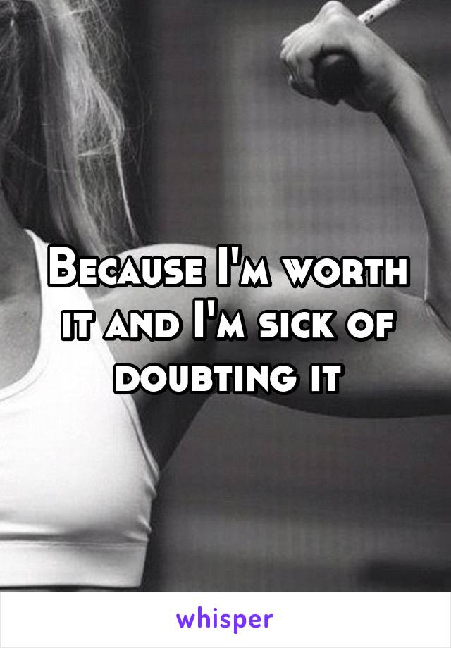 Because I'm worth it and I'm sick of doubting it