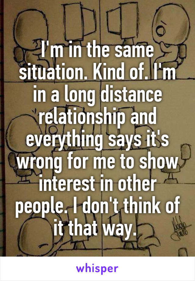 I'm in the same situation. Kind of. I'm in a long distance relationship and everything says it's wrong for me to show interest in other people. I don't think of it that way. 