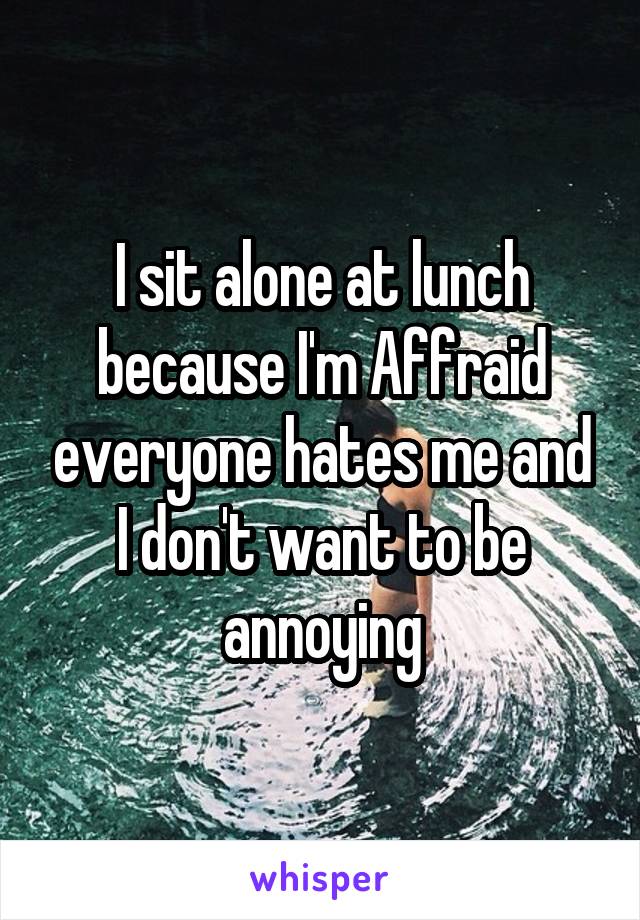 I sit alone at lunch because I'm Affraid everyone hates me and I don't want to be annoying