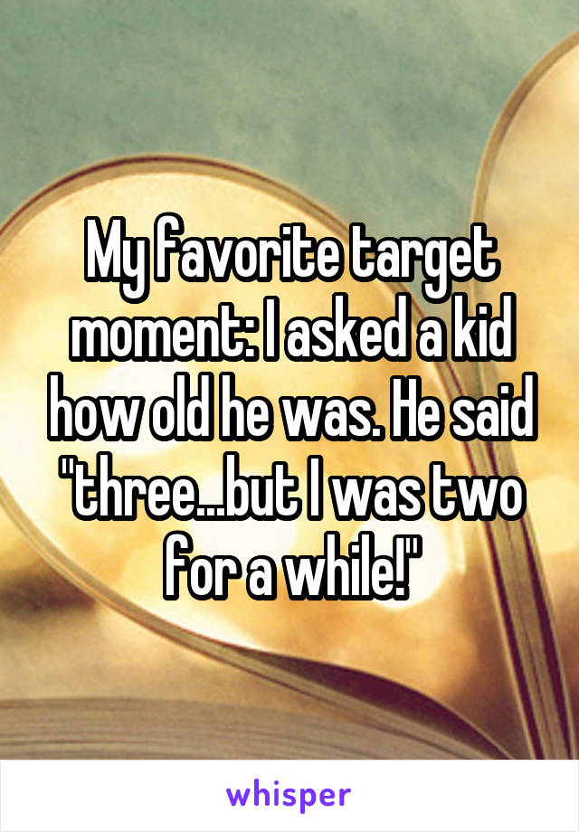 My favorite target moment: I asked a kid how old he was. He said "three...but I was two for a while!"