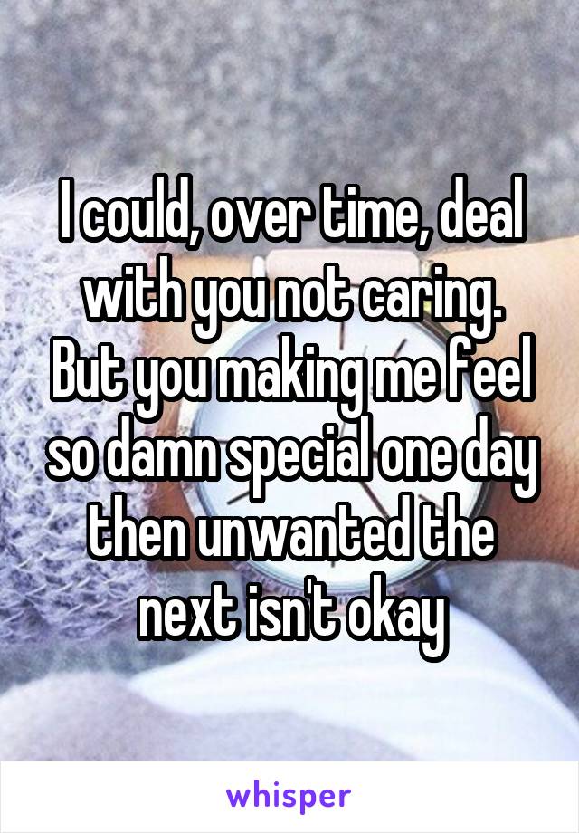 I could, over time, deal with you not caring.
But you making me feel so damn special one day then unwanted the next isn't okay