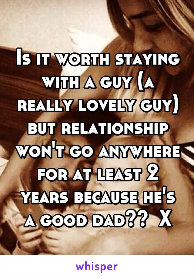 Is it worth staying with a guy (a really lovely guy) but relationship won't go anywhere for at least 2 years because he's a good dad??  X