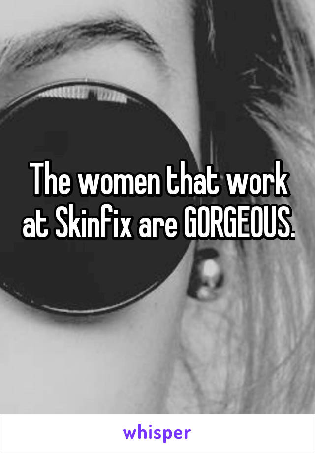 The women that work at Skinfix are GORGEOUS. 