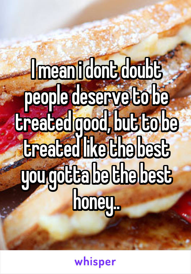 I mean i dont doubt people deserve to be treated good, but to be treated like the best you gotta be the best honey..