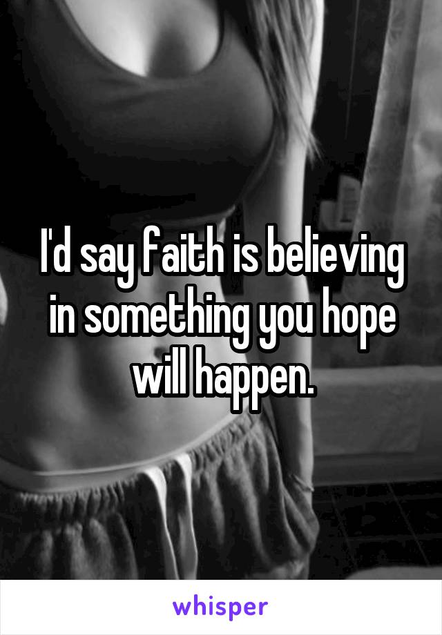 I'd say faith is believing in something you hope will happen.