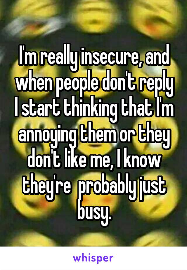 I'm really insecure, and when people don't reply I start thinking that I'm annoying them or they don't like me, I know they're  probably just busy.