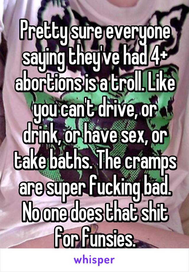 Pretty sure everyone saying they've had 4+ abortions is a troll. Like you can't drive, or drink, or have sex, or take baths. The cramps are super fucking bad. No one does that shit for funsies.