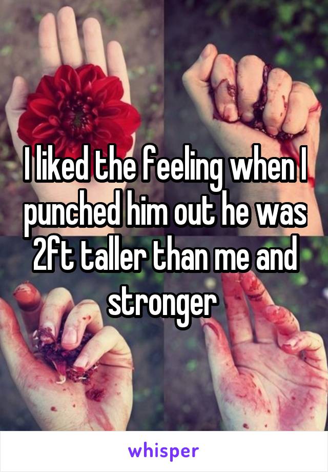 I liked the feeling when I punched him out he was 2ft taller than me and stronger 