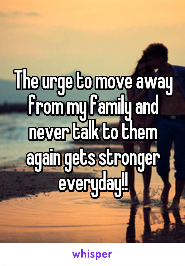 The urge to move away from my family and never talk to them again gets stronger everyday!!