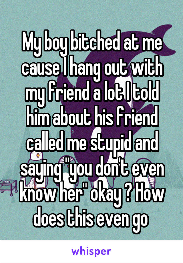 My boy bitched at me cause I hang out with my friend a lot I told him about his friend called me stupid and saying "you don't even know her" okay ? How does this even go 