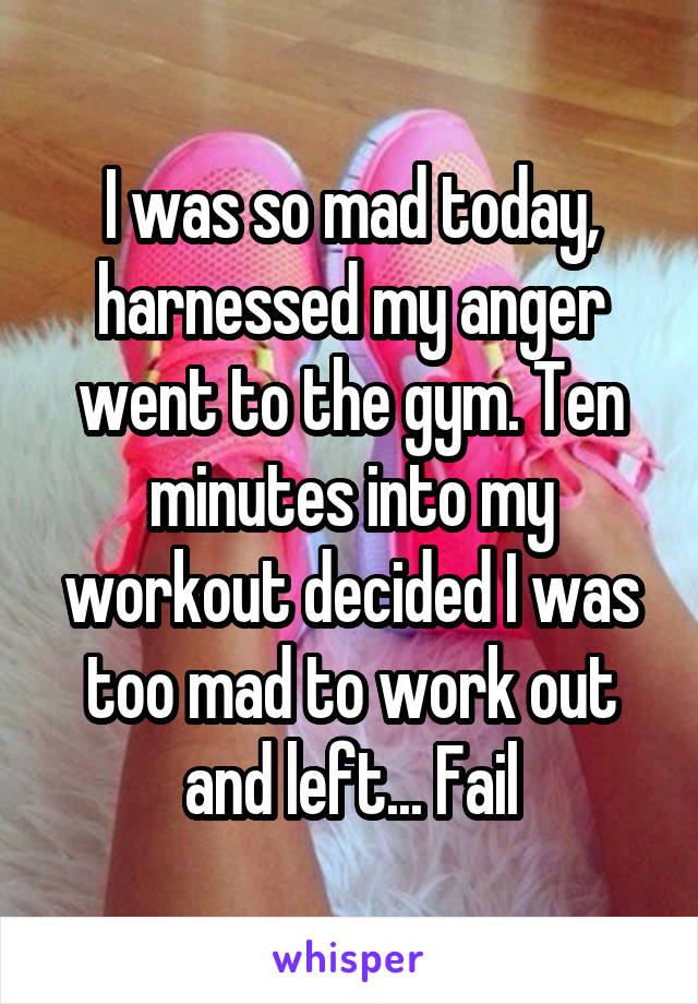 I was so mad today, harnessed my anger went to the gym. Ten minutes into my workout decided I was too mad to work out and left... Fail