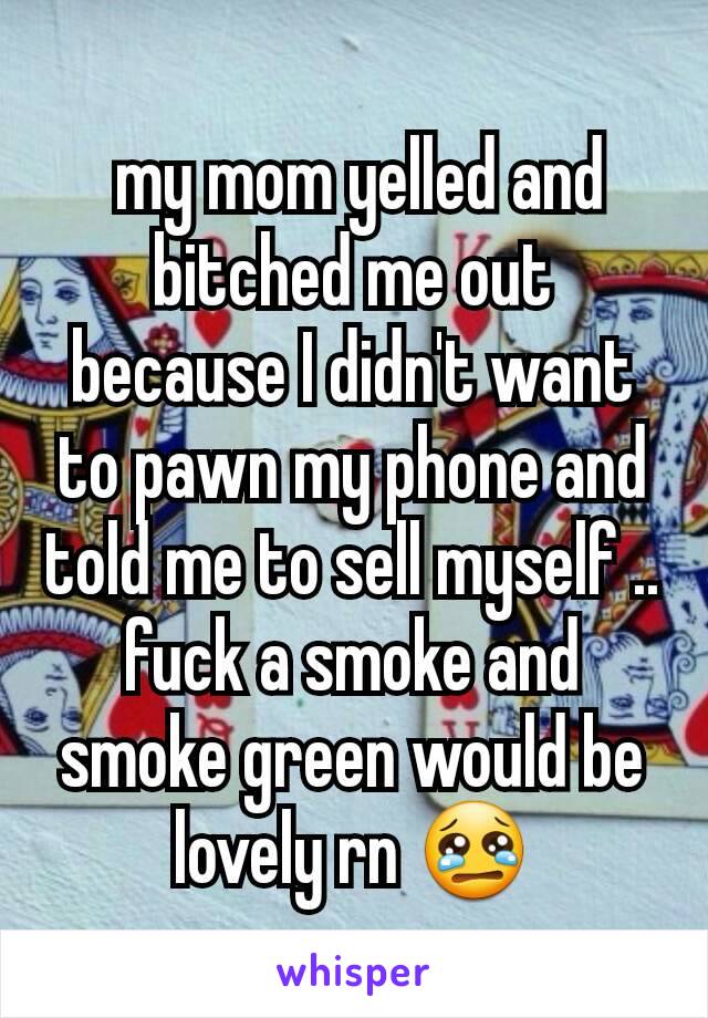  my mom yelled and bitched me out because I didn't want to pawn my phone and told me to sell myself .. fuck a smoke and smoke green would be lovely rn 😢