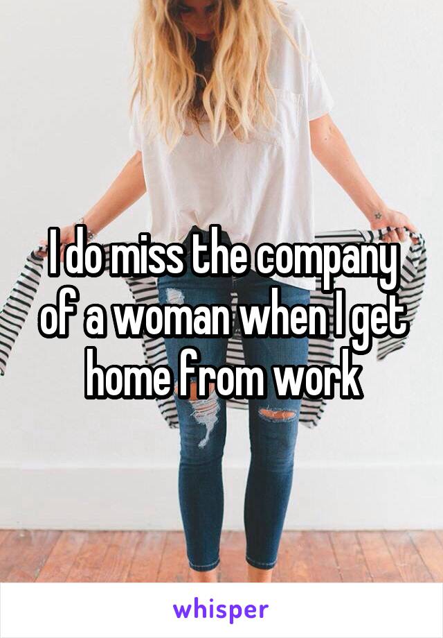 I do miss the company of a woman when I get home from work