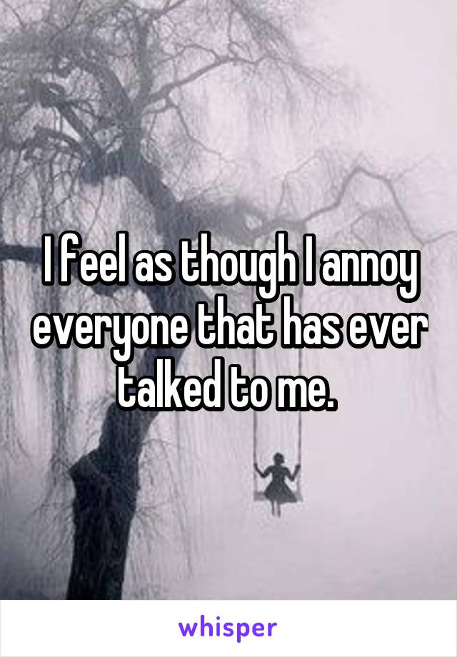 I feel as though I annoy everyone that has ever talked to me. 