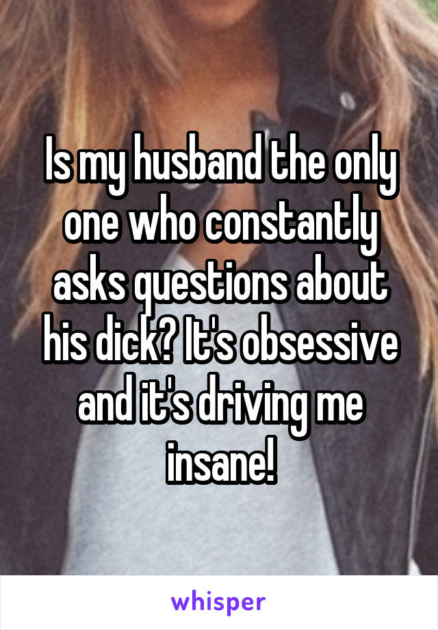 Is my husband the only one who constantly asks questions about his dick? It's obsessive and it's driving me insane!