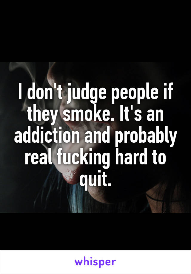 I don't judge people if they smoke. It's an addiction and probably real fucking hard to quit.