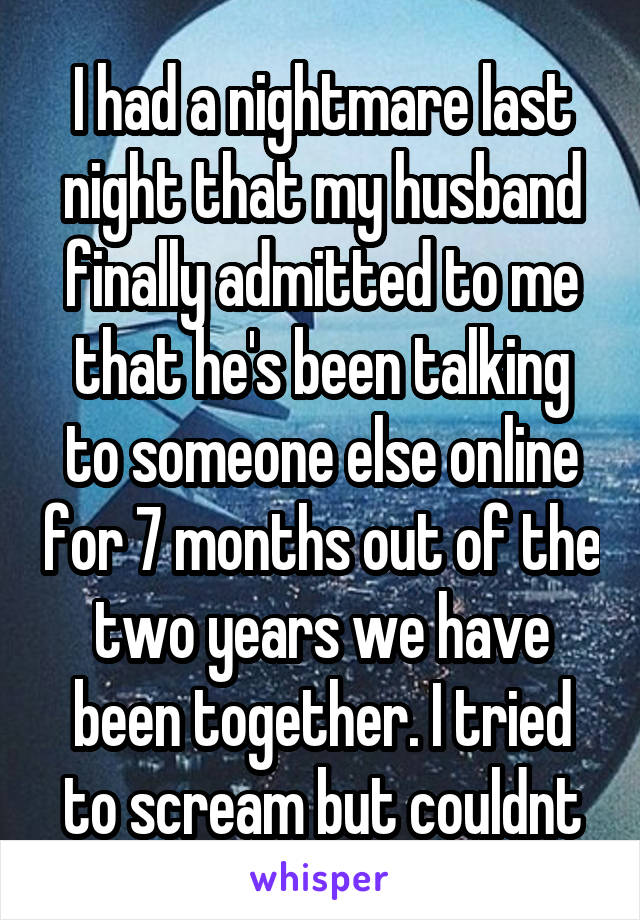 I had a nightmare last night that my husband finally admitted to me that he's been talking to someone else online for 7 months out of the two years we have been together. I tried to scream but couldnt