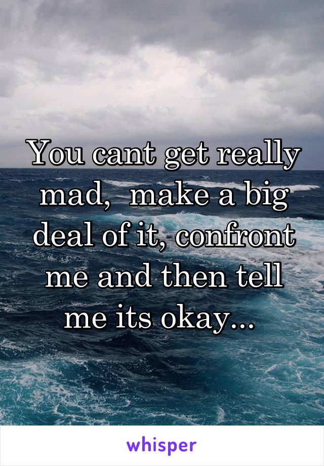 You cant get really mad,  make a big deal of it, confront me and then tell me its okay... 