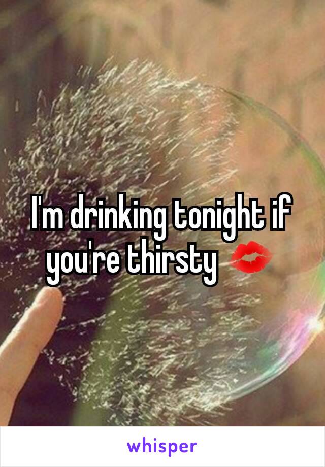 I'm drinking tonight if you're thirsty 💋