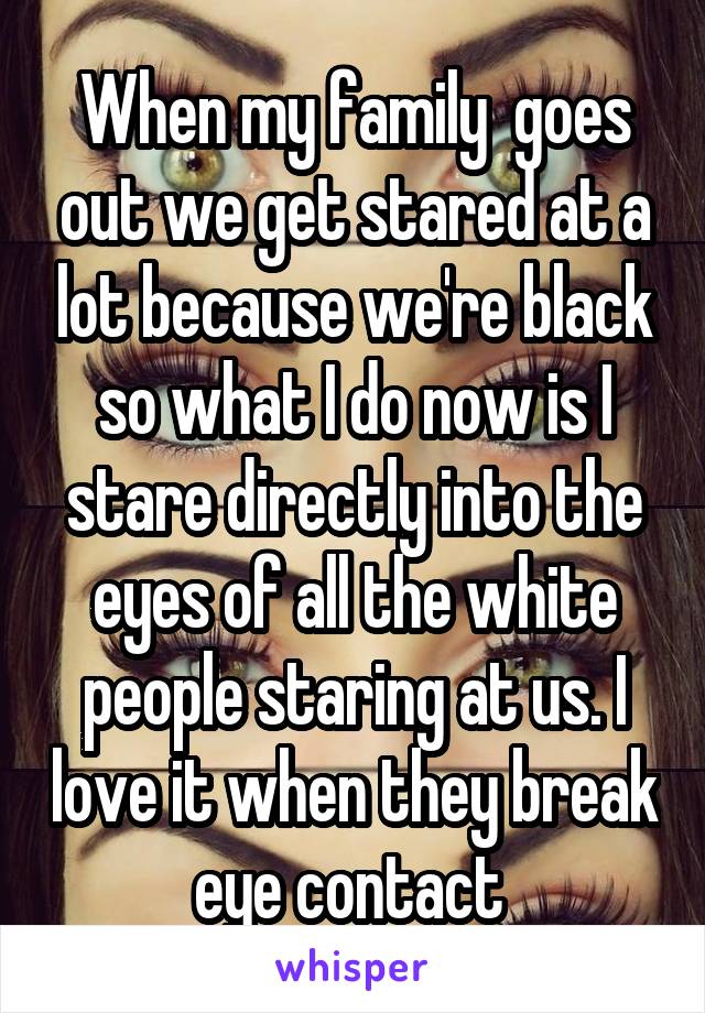 When my family  goes out we get stared at a lot because we're black so what I do now is I stare directly into the eyes of all the white people staring at us. I love it when they break eye contact 