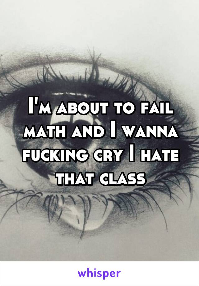 I'm about to fail math and I wanna fucking cry I hate that class