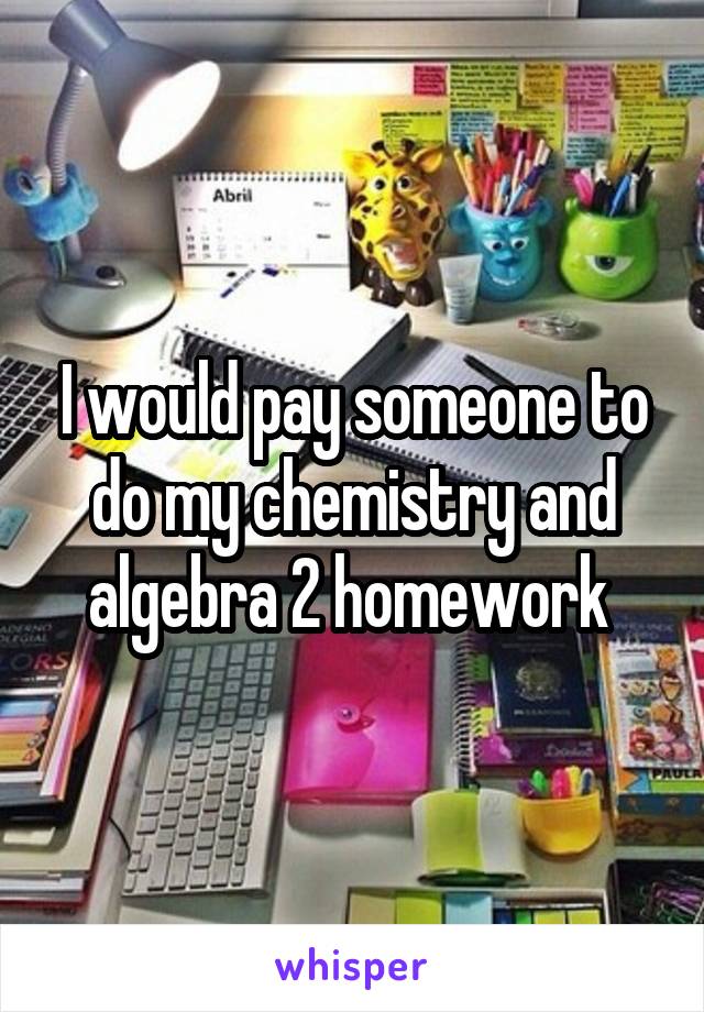 I would pay someone to do my chemistry and algebra 2 homework 