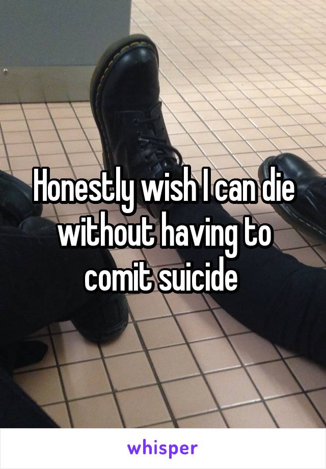 Honestly wish I can die without having to comit suicide 