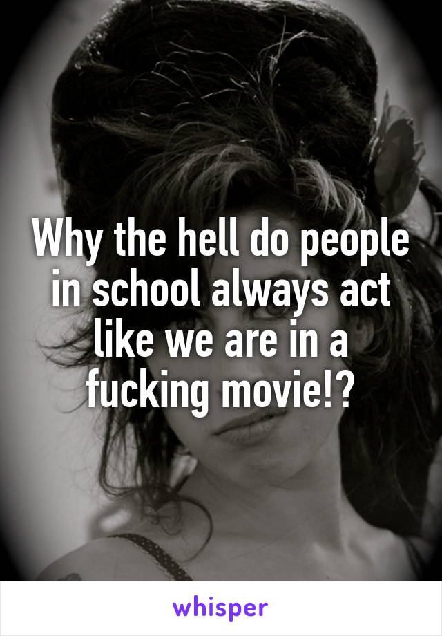 Why the hell do people in school always act like we are in a fucking movie!?