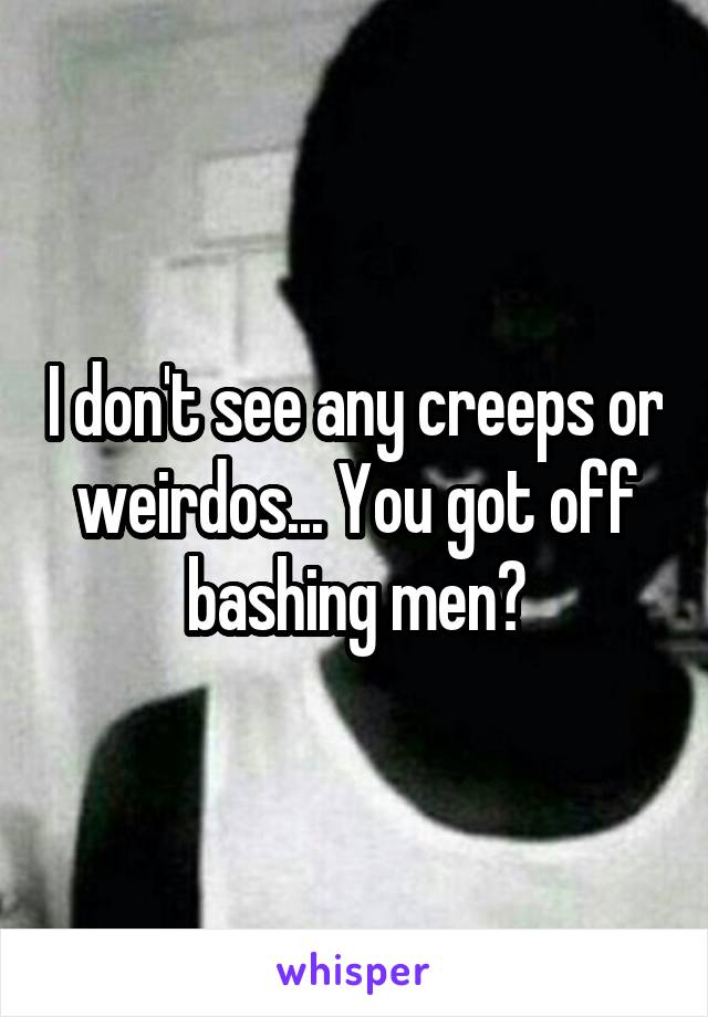 I don't see any creeps or weirdos... You got off bashing men?