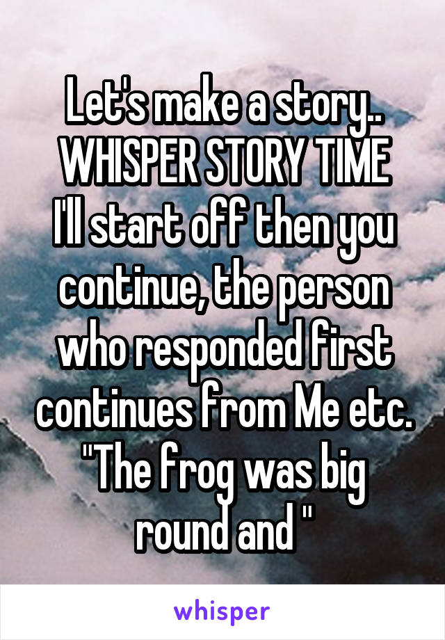 Let's make a story..
WHISPER STORY TIME
I'll start off then you continue, the person who responded first continues from Me etc.
"The frog was big round and "