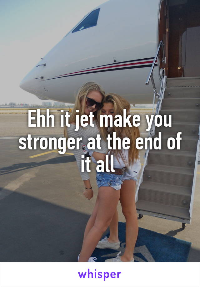 Ehh it jet make you stronger at the end of it all 