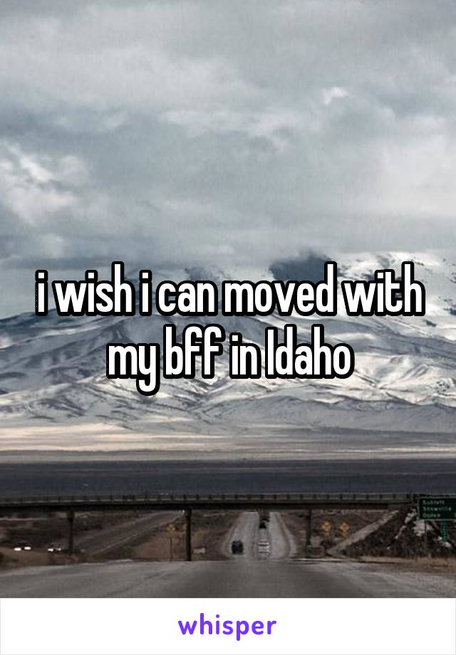 i wish i can moved with my bff in Idaho