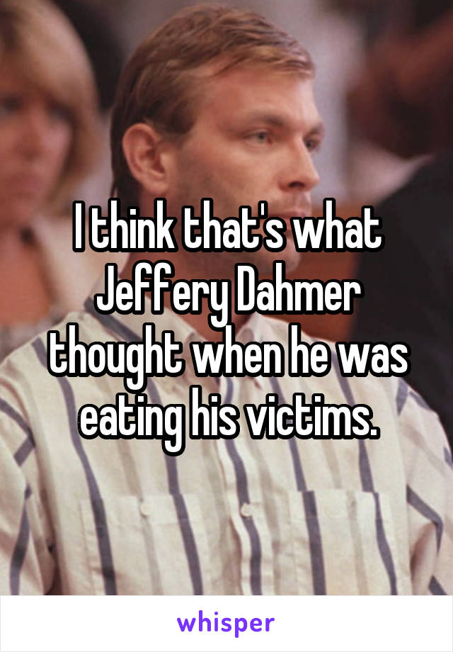 I think that's what Jeffery Dahmer thought when he was eating his victims.