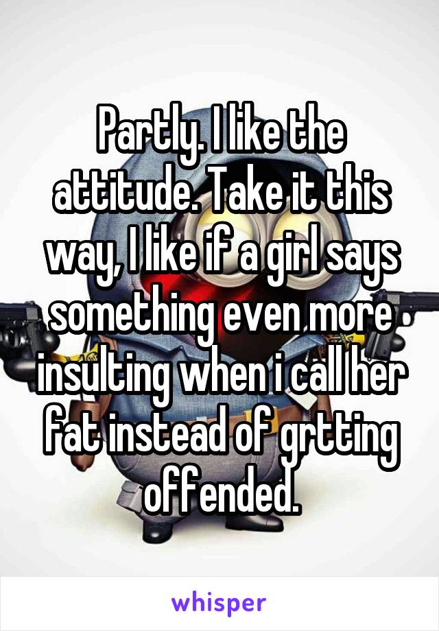 Partly. I like the attitude. Take it this way, I like if a girl says something even more insulting when i call her fat instead of grtting offended.