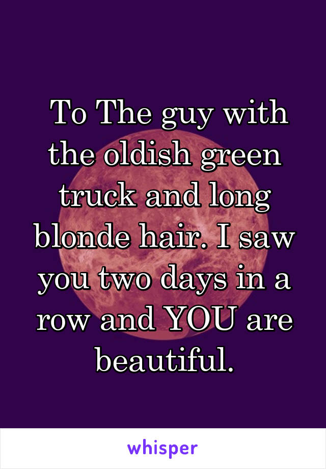  To The guy with the oldish green truck and long blonde hair. I saw you two days in a row and YOU are beautiful.