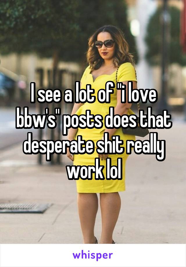 I see a lot of "i love bbw's" posts does that desperate shit really work lol