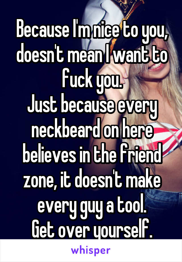 Because I'm nice to you, doesn't mean I want to fuck you.
Just because every neckbeard on here believes in the friend zone, it doesn't make every guy a tool.
Get over yourself.