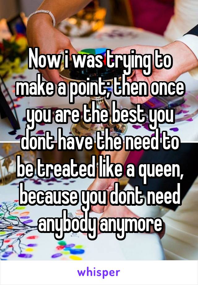 Now i was trying to make a point; then once you are the best you dont have the need to be treated like a queen, because you dont need anybody anymore