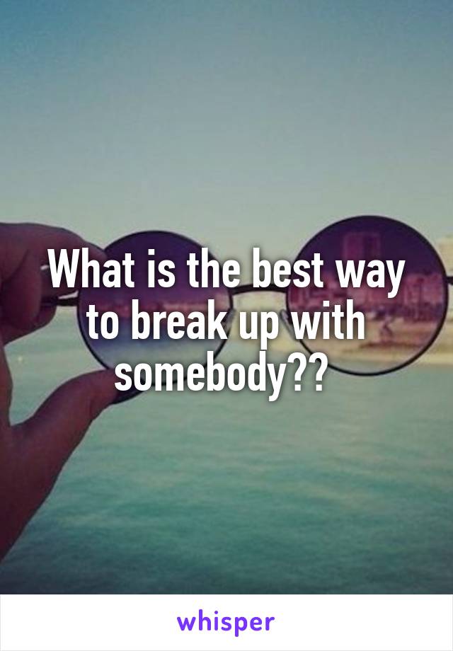 What is the best way to break up with somebody?? 