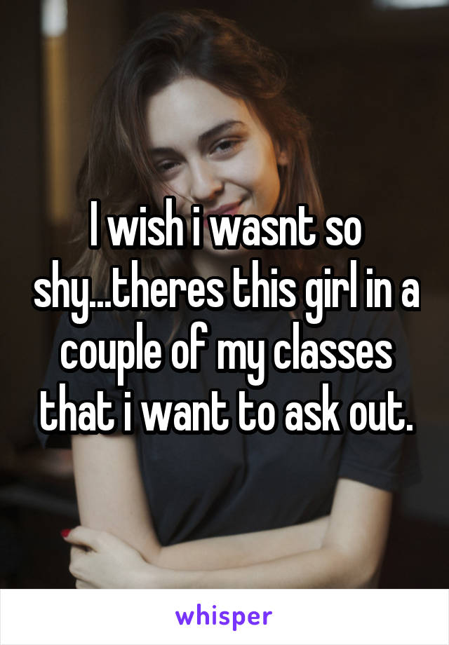 I wish i wasnt so shy...theres this girl in a couple of my classes that i want to ask out.