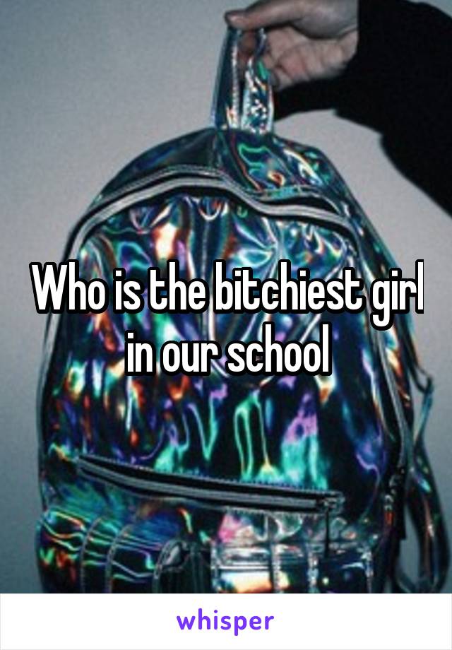 Who is the bitchiest girl in our school