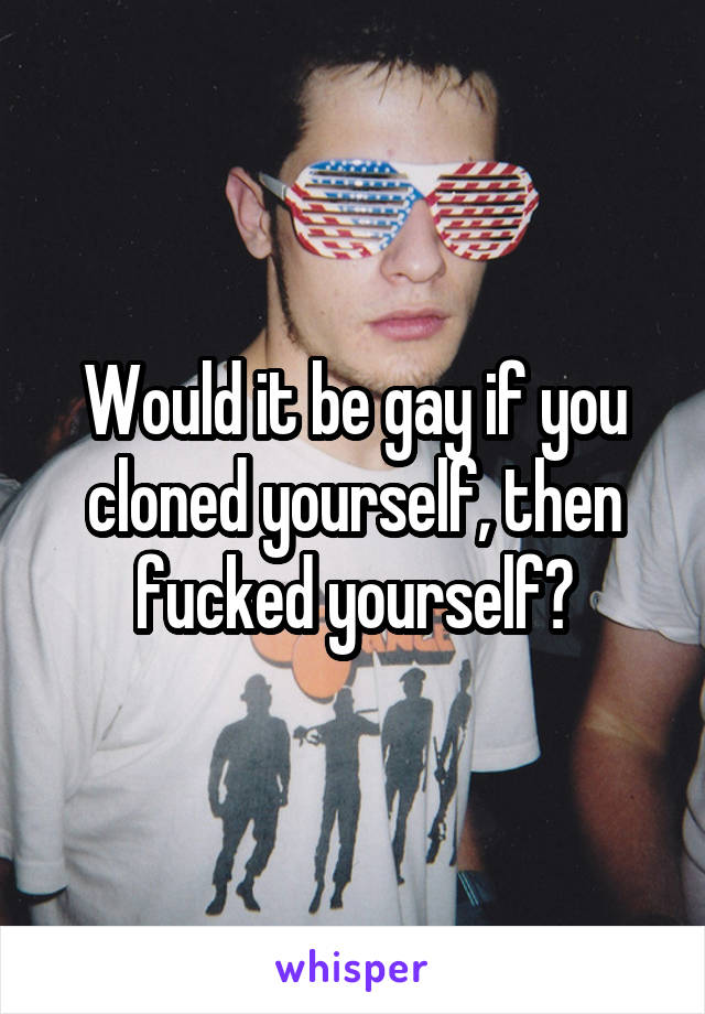 Would it be gay if you cloned yourself, then fucked yourself?