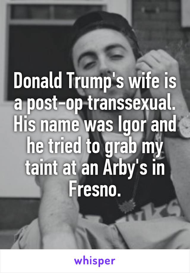 Donald Trump's wife is a post-op transsexual. His name was Igor and he tried to grab my taint at an Arby's in Fresno.