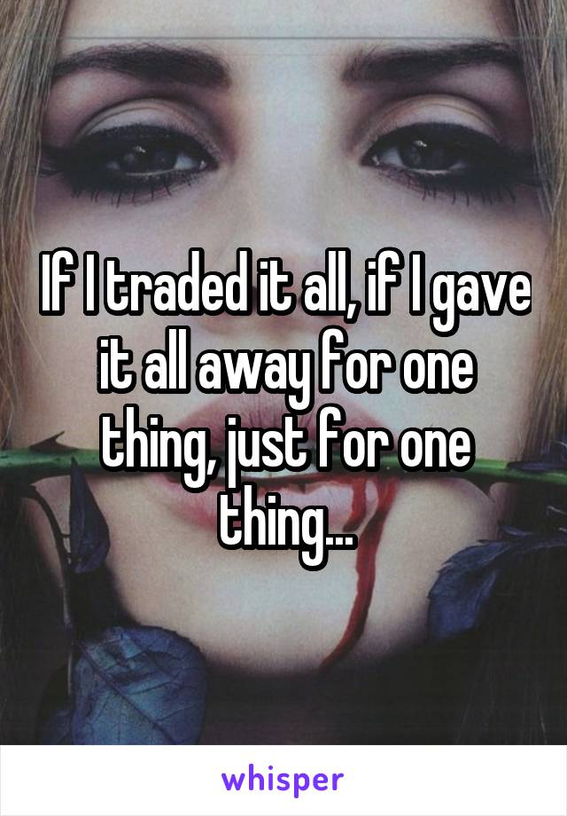 If I traded it all, if I gave it all away for one thing, just for one thing...