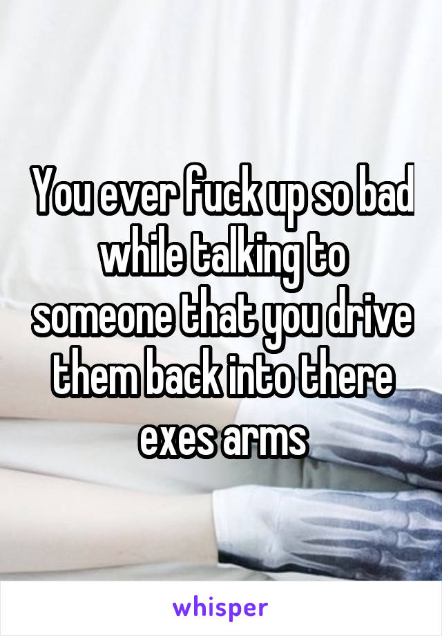 You ever fuck up so bad while talking to someone that you drive them back into there exes arms